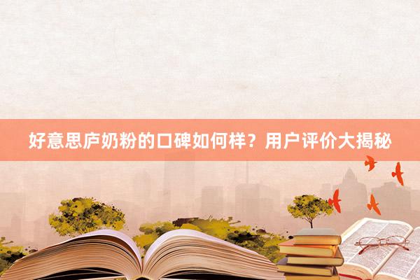 好意思庐奶粉的口碑如何样？用户评价大揭秘